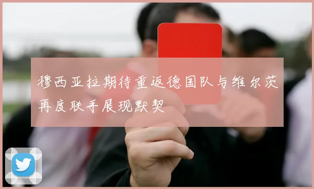 穆西亚拉期待重返德国队与维尔茨再度联手展现默契