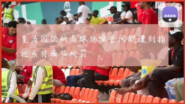 皇马因伯纳乌球场噪音问题遭到指控或将面临处罚