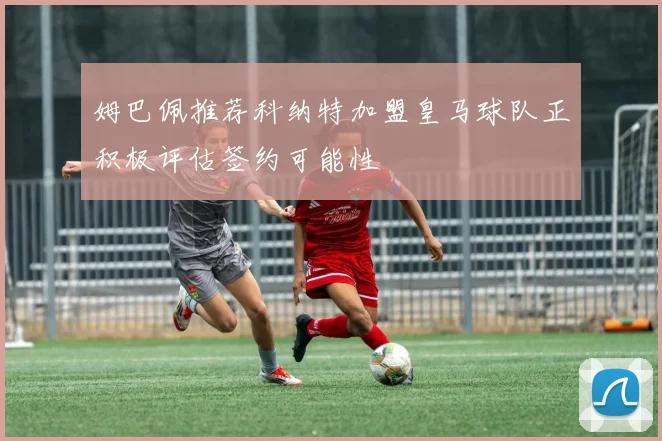 姆巴佩推荐科纳特加盟皇马球队正积极评估签约可能性